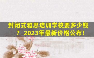 封闭式雅思培训学校要多少钱？ 2023年最新价格公布！